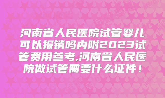 河南省人民医院试管婴儿可以报销吗内附2023试管费用参考,河南省人民医院做试管需要什么证件！