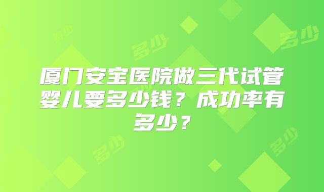 厦门安宝医院做三代试管婴儿要多少钱？成功率有多少？