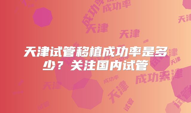 天津试管移植成功率是多少？关注国内试管