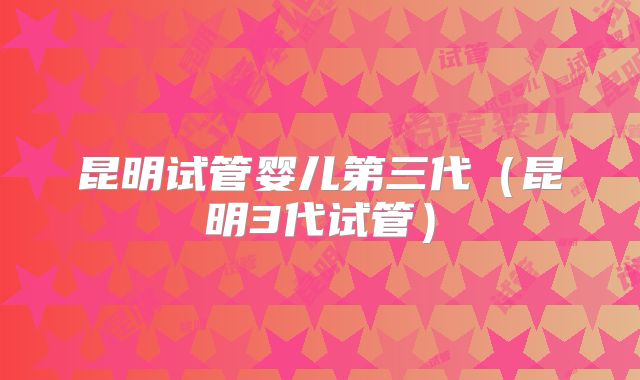 昆明试管婴儿第三代(昆明3代试管)
