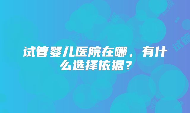 试管婴儿医院在哪,有什么选择依据?