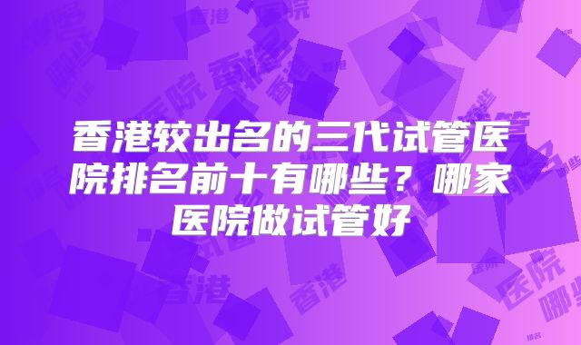 香港较出名的三代试管医院排名前十有哪些?哪家医院做试管好