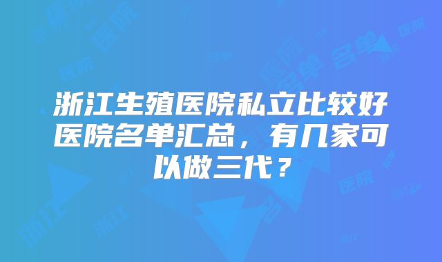 浙江生殖医院私立比较好医院名单汇总，有几家可以做三代？