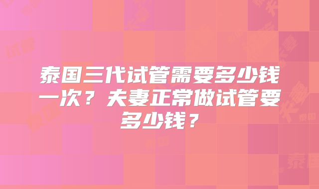 泰国三代试管需要多少钱一次？夫妻正常做试管要多少钱？