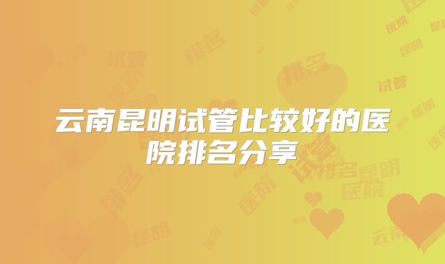 云南昆明试管比较好的医院排名分享