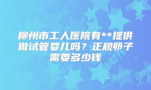 柳州市工人医院有**提供做试管婴儿吗?正规卵子需要多少钱