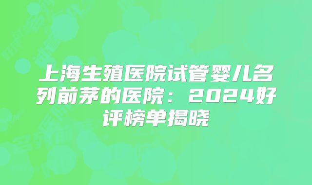 上海生殖医院试管婴儿名列前茅的医院：2024好评榜单揭晓