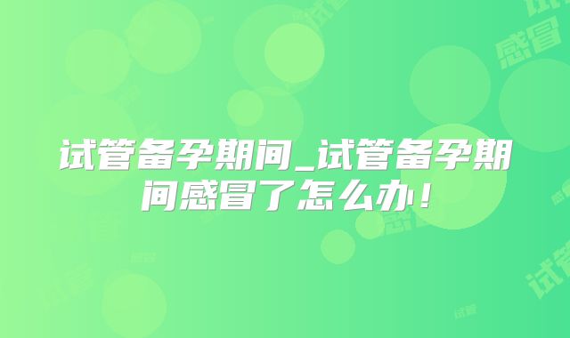 试管备孕期间_试管备孕期间感冒了怎么办！