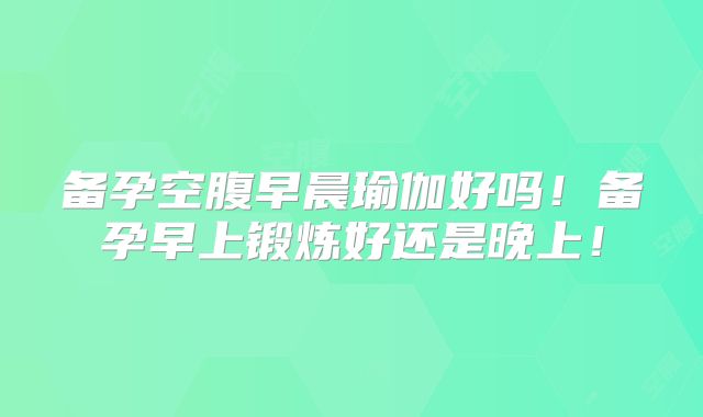 备孕空腹早晨瑜伽好吗!备孕早上锻炼好还是晚上!