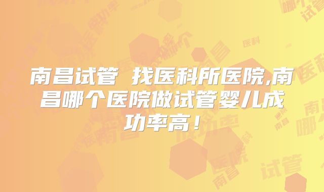 南昌试管來找医科所医院,南昌哪个医院做试管婴儿成功率高！