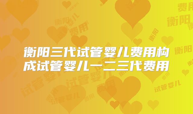 衡阳三代试管婴儿费用构成试管婴儿一二三代费用