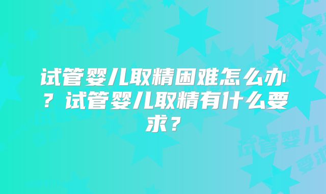 试管婴儿取精困难怎么办？试管婴儿取精有什么要求？