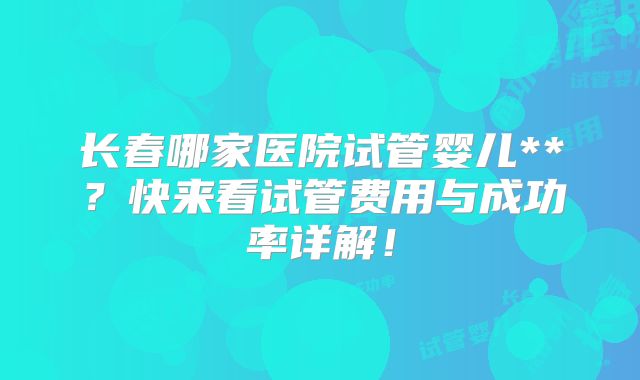 长春哪家医院试管婴儿**？快来看试管费用与成功率详解！