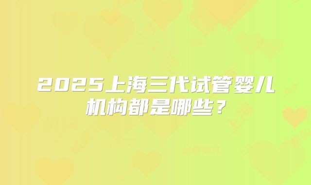 2025上海三代试管婴儿机构都是哪些？