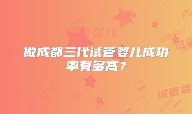 做成都三代试管婴儿成功率有多高？