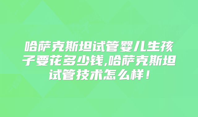 哈萨克斯坦试管婴儿生孩子要花多少钱,哈萨克斯坦试管技术怎么样！