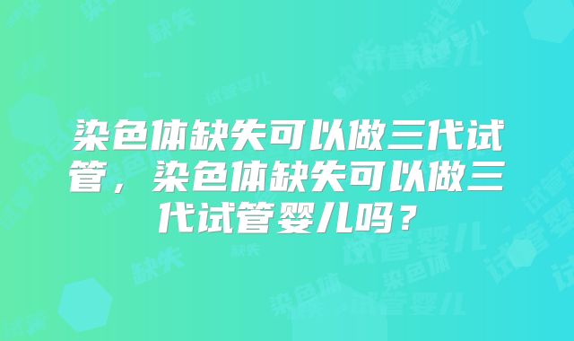 染色体缺失可以做三代试管,染色体缺失可以做三代试管婴儿吗?