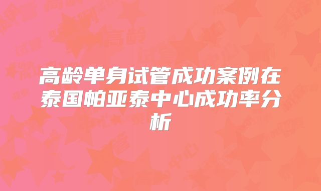 高龄单身试管成功案例在泰国帕亚泰中心成功率分析