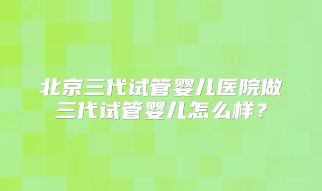 北京三代试管婴儿医院做三代试管婴儿怎么样？