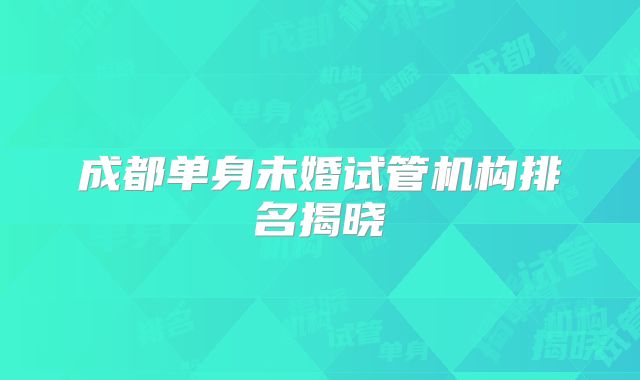 成都单身未婚试管机构排名揭晓