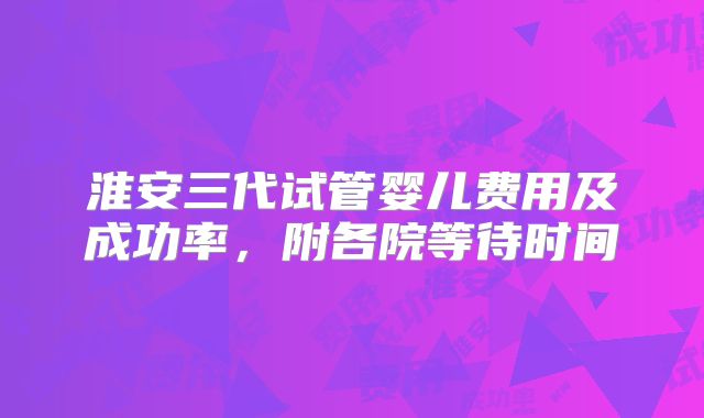 淮安三代试管婴儿费用及成功率，附各院等待时间