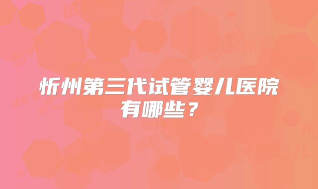 忻州第三代试管婴儿医院有哪些?