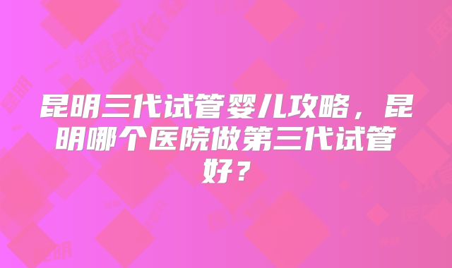 昆明三代试管婴儿攻略，昆明哪个医院做第三代试管好？