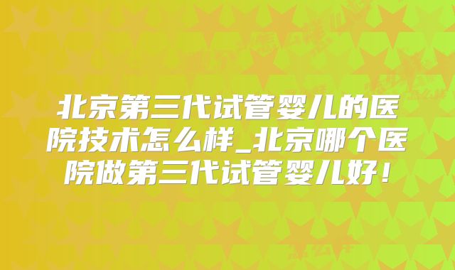 北京第三代试管婴儿的医院技术怎么样_北京哪个医院做第三代试管婴儿好！