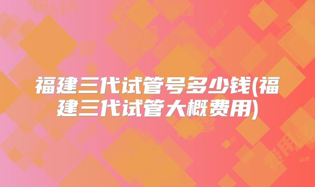 福建三代试管号多少钱(福建三代试管大概费用)