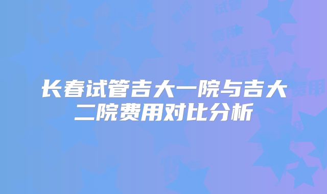 长春试管吉大一院与吉大二院费用对比分析