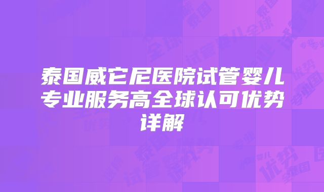泰国威它尼医院试管婴儿专业服务高全球认可优势详解