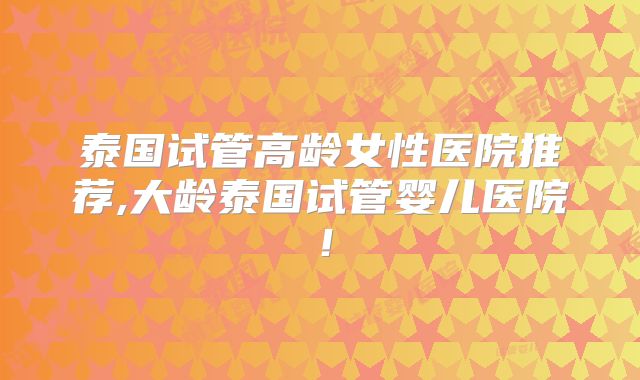 泰国试管高龄女性医院推荐,大龄泰国试管婴儿医院!