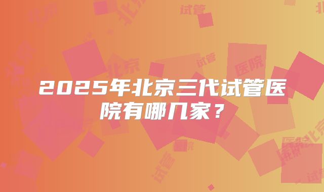 2025年北京三代试管医院有哪几家？