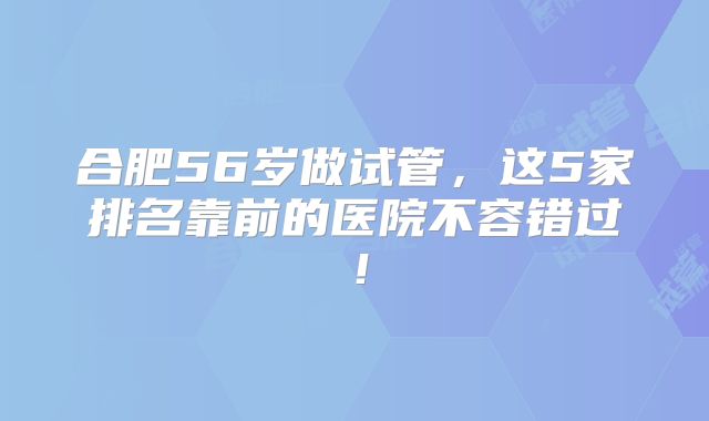 合肥56岁做试管，这5家排名靠前的医院不容错过！