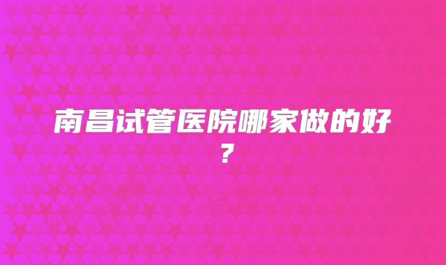 南昌试管医院哪家做的好?