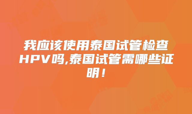 我应该使用泰国试管检查HPV吗,泰国试管需哪些证明！