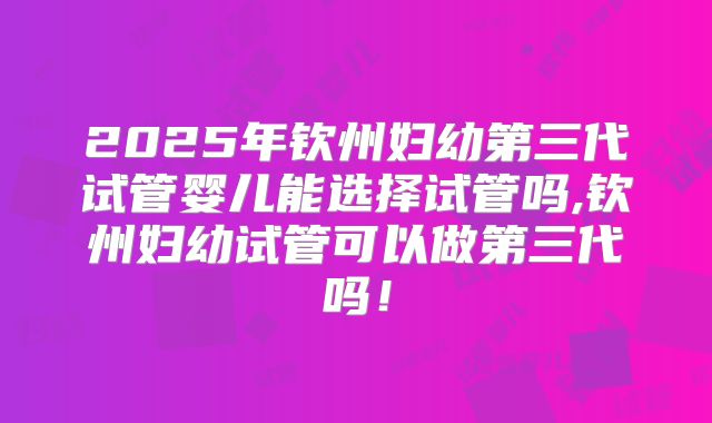 2025年钦州妇幼第三代试管婴儿能选择试管吗,钦州妇幼试管可以做第三代吗!