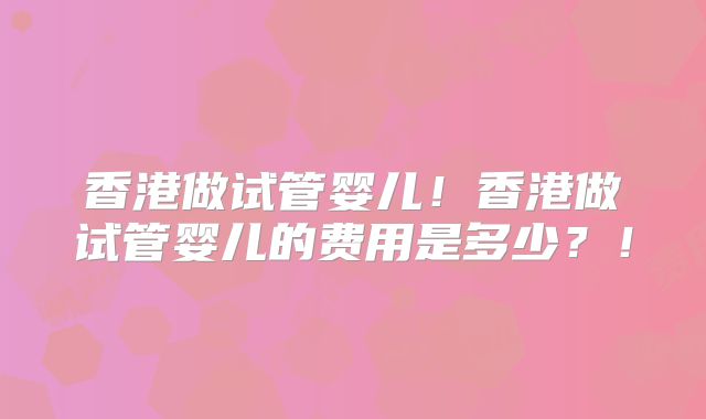 香港做试管婴儿！香港做试管婴儿的费用是多少？！