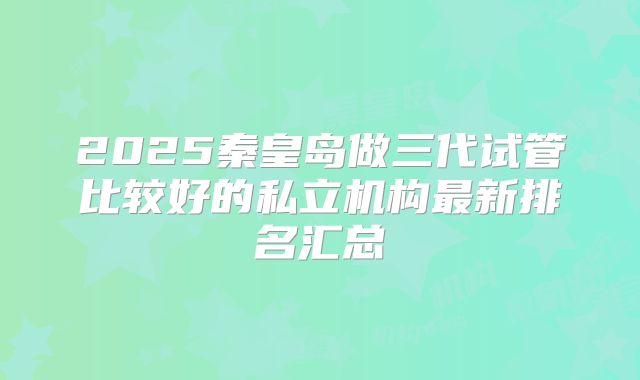 2025秦皇岛做三代试管比较好的私立机构最新排名汇总