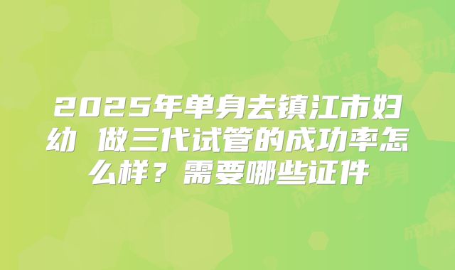 2025年单身去镇江市妇幼 做三代试管的成功率怎么样？需要哪些证件