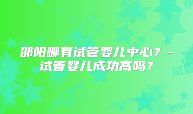 邵阳哪有试管婴儿中心？-试管婴儿成功高吗？