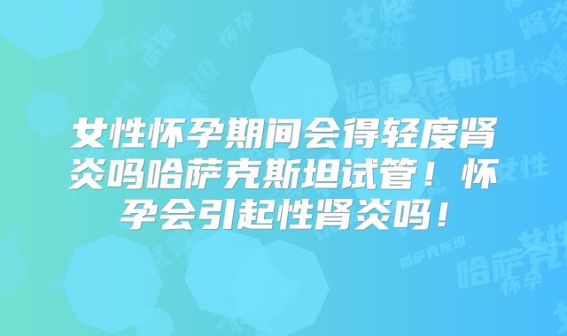 女性怀孕期间会得轻度肾炎吗哈萨克斯坦试管!怀孕会引起性肾炎吗!