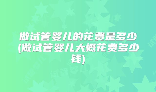 做试管婴儿的花费是多少(做试管婴儿大概花费多少钱)
