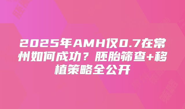 2025年AMH仅0.7在常州如何成功？胚胎筛查+移植策略全公开