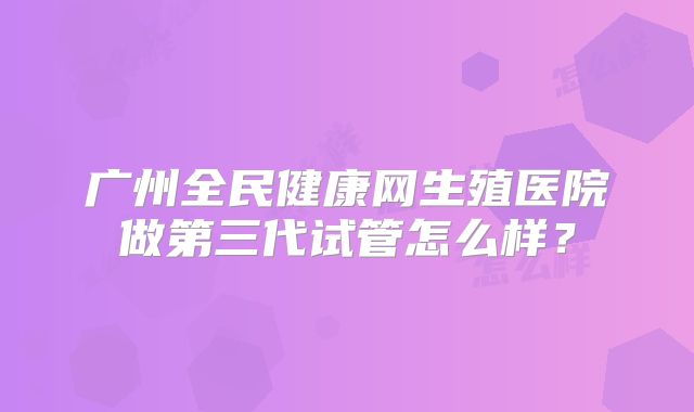 广州全民健康网生殖医院做第三代试管怎么样？