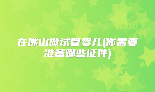 在佛山做试管婴儿(你需要准备哪些证件)