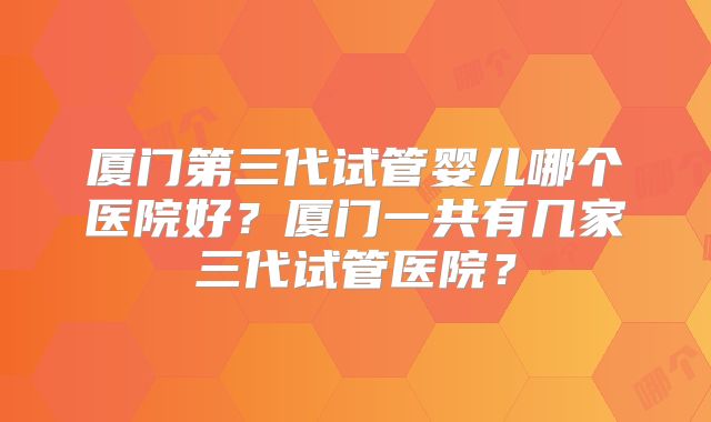 厦门第三代试管婴儿哪个医院好?厦门一共有几家三代试管医院?
