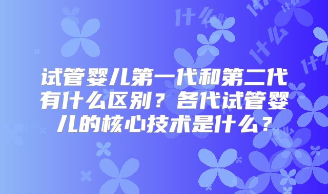 试管婴儿第一代和第二代有什么区别？各代试管婴儿的核心技术是什么？
