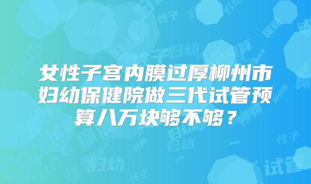 女性子宫内膜过厚柳州市妇幼保健院做三代试管预算八万块够不够?