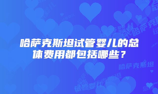 哈萨克斯坦试管婴儿的总体费用都包括哪些？